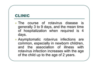 CLINIC
 The course of rotavirus disease is
generally 3 to 9 days, and the mean time
of hospitalization when required is 4
days.
 Asymptomatic rotavirus infections are
common, especially in newborn children,
and the association of illness with
rotavirus infection increases with the age
of the child up to the age of 2 years.
 