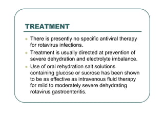 TREATMENT
 There is presently no specific antiviral therapy
for rotavirus infections.
 Treatment is usually directed at prevention of
severe dehydration and electrolyte imbalance.
 Use of oral rehydration salt solutions
containing glucose or sucrose has been shown
to be as effective as intravenous fluid therapy
for mild to moderately severe dehydrating
rotavirus gastroenteritis.
 