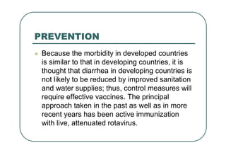 PREVENTION
 Because the morbidity in developed countries
is similar to that in developing countries, it is
thought that diarrhea in developing countries is
not likely to be reduced by improved sanitation
and water supplies; thus, control measures will
require effective vaccines. The principal
approach taken in the past as well as in more
recent years has been active immunization
with live, attenuated rotavirus.
 