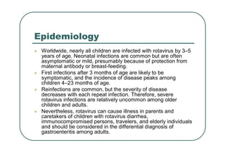 Epidemiology
 Worldwide, nearly all children are infected with rotavirus by 3–5
years of age. Neonatal infections are common but are often
asymptomatic or mild, presumably because of protection from
maternal antibody or breast-feeding.
 First infections after 3 months of age are likely to be
symptomatic, and the incidence of disease peaks among
children 4–23 months of age.
 Reinfections are common, but the severity of disease
decreases with each repeat infection. Therefore, severe
rotavirus infections are relatively uncommon among older
children and adults.
 Nevertheless, rotavirus can cause illness in parents and
caretakers of children with rotavirus diarrhea,
immunocompromised persons, travelers, and elderly individuals
and should be considered in the differential diagnosis of
gastroenteritis among adults.
 