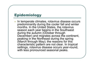 Epidemiology
 In temperate climates, rotavirus disease occurs
predominantly during the cooler fall and winter
months. In the United States, the rotavirus
season each year begins in the Southwest
during the autumn (October through
December) and migrates across the continent,
peaking in the Northeast during the spring
(March through May); the reasons for this
characteristic pattern are not clear. In tropical
settings, rotavirus disease occurs year-round,
with less pronounced seasonal peaks.
 