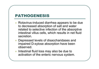 PATHOGENESIS
 Rotavirus-induced diarrhea appears to be due
to decreased absorption of salt and water
related to selective infection of the absorptive
intestinal villus cells, which results in net fluid
secretion.
 Depressed levels of disaccharidases and
impaired D-xylose absorption have been
observed.
 Intestinal fluid loss may also be due to
activation of the enteric nervous system.
 