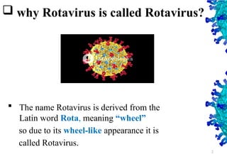  why Rotavirus is called Rotavirus?
 The name Rotavirus is derived from the
Latin word Rota, meaning “wheel”
so due to its wheel-like appearance it is
called Rotavirus.
2
 