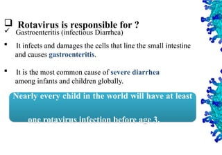 3
 Rotavirus is responsible for ?
 Gastroenteritis (infectious Diarrhea)
 It infects and damages the cells that line the small intestine
and causes gastroenteritis.
 It is the most common cause of severe diarrhea
among infants and children globally.
Nearly every child in the world will have at least
one rotavirus infection before age 3.
 