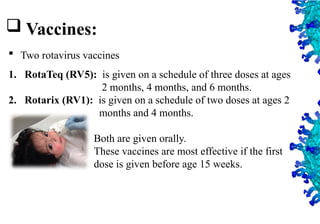 39
 Vaccines:
 Two rotavirus vaccines
1. RotaTeq (RV5): is given on a schedule of three doses at ages
2 months, 4 months, and 6 months.
2. Rotarix (RV1): is given on a schedule of two doses at ages 2
months and 4 months.
Both are given orally.
These vaccines are most effective if the first
dose is given before age 15 weeks.
 