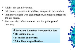 4
 Adults can get infected too.
 Infection is less severe in adults as compare to the children.
 Immunity develop with each infection, subsequent infections
are less severe.
 Rotavirus also infects animals, and is a pathogen of
livestock.
 Each year Rotavirus is responsible for:
114 million illness
24 million clinic visits
2.4 million hospitalizations
 