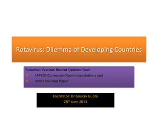 Rotavirus: Dilemma of Developing Countries
Rotavirus Vaccine: Recent Updates from
 IAPCOI Consensus Recommendations and
 WHO Position Paper
Facilitator: Dr Gaurav Gupta
28th June 2013
 