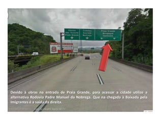 Devido à obras na entrada de Praia Grande, para acessar a cidade utilize a
alternativa Rodovia Padre Manuel da Nóbrega. Que na chegada à Baixada pela
Imigrantes é a saída da direita.
 