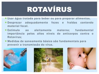  Usar água tratada para beber ou para preparar alimentos.
 Desprezar adequadamente fezes e fraldas contendo
material fecal.
 Estímulo ao aleitamento materno; fundamental
importância pelos altos níveis de anticorpos contra o
Rotavírus;
 Medidas de saneamento básico são fundamentais para
prevenir a transmissão do vírus.
ROTAVÍRUS
 