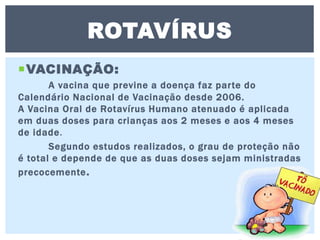 VACINAÇÃO:
A vacina que previne a doença faz parte do
Calendário Nacional de Vacinação desde 2006.
A Vacina Oral de Rotavírus Humano atenuado é aplicada
em duas doses para crianças aos 2 meses e aos 4 meses
de idade.
Segundo estudos realizados, o grau de proteção não
é total e depende de que as duas doses sejam ministradas
precocemente.
ROTAVÍRUS
 