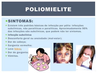 SINTOMAS:
 Existem três padrões básicos de infecção por pólio: infecções
subclínicas, não paralíticas e paralíticas. Aproximadamente 95%
das infecções são subclínicas, que podem não ter sintomas.
 Infecção subclínica
 Desconforto geral ou ansiedade (mal-estar);
 Dor de cabeça;
 Garganta vermelha;
 Leve febre;
 Dor de garganta;
 Vômitos.
POLIOMIELITE
 