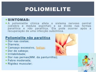  SINTOMAS:
 A poliomielite clínica afeta o sistema nervoso central
(cérebro e medula espinhal) e se divide nas formas
paralítica e não paralítica. Ela pode ocorrer após a
recuperação de uma infecção subclínica.
Poliomielite não paralítica
 Dor nas costas;
 Diarreia;
 Cansaço excessivo, fadiga;
 Dor de cabeça;
 Irritabilidade;
 Dor nas pernas(MM. da panturrilha);
 Febre moderada;
 Rigidez muscular;
POLIOMIELITE
 