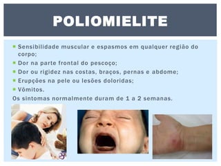  Sensibilidade muscular e espasmos em qualquer região do
corpo;
 Dor na parte frontal do pescoço;
 Dor ou rigidez nas costas, braços, pernas e abdome;
 Erupções na pele ou lesões doloridas;
 Vômitos.
Os sintomas normalmente duram de 1 a 2 semanas.
POLIOMIELITE
 