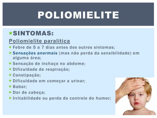 SINTOMAS:
Poliomielite paralítica
 Febre de 5 a 7 dias antes dos outros sintomas;
 Sensações anormais (mas não perda da sensibilidade) em
alguma área;
 Sensação de inchaço no abdome;
 Dificuldade de respiração;
 Constipação;
 Dificuldade em começar a urinar;
 Babar;
 Dor de cabeça;
 Irritabilidade ou perda do controle do humor;
POLIOMIELITE
 