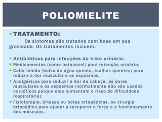  TRATAMENTO:
Os sintomas são tratados com base em sua
gravidade. Os tratamentos incluem:
 Antibióticos para infecções do trato urinário;
 Medicamentos (como betanecol) para retenção urinária;
 Calor úmido (bolsa de água quente, toalhas quentes) para
reduzir a dor muscular e os espasmos;
 Analgésicos para reduzir a dor de cabeça, as dores
musculares e os espasmos (normalmente não são usados
narcóticos porque eles aumentam o risco de dificuldade
respiratória);
 Fisioterapia, órteses ou botas ortopédicas, ou cirurgia
ortopédica para ajudar a recuperar a força e o funcionamento
dos músculos.
POLIOMIELITE
 