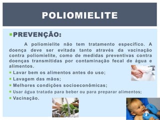 PREVENÇÃO:
A poliomielite não tem tratamento específico. A
doença deve ser evitada tanto através da vacinação
contra poliomielite, como de medidas preventivas contra
doenças transmitidas por contaminação fecal de água e
alimentos.
 Lavar bem os alimentos antes do uso;
 Lavagem das mãos;
 Melhores condições socioeconômicas;
 Usar água tratada para beber ou para preparar alimentos;
 Vacinação.
POLIOMIELITE
 