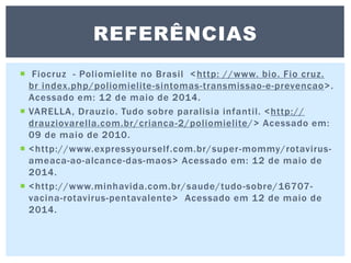  Fiocruz - Poliomielite no Brasil <http: //www. bio. Fio cruz.
br index.php/poliomielite-sintomas-transmissao-e-prevencao>.
Acessado em: 12 de maio de 2014.
 VARELLA, Drauzio. Tudo sobre paralisia infantil. <http://
drauziovarella.com.br/crianca-2/poliomielite/> Acessado em:
09 de maio de 2010.
 <http://www.expressyourself.com.br/super-mommy/rotavirus-
ameaca-ao-alcance-das-maos> Acessado em: 12 de maio de
2014.
 <http://www.minhavida.com.br/saude/tudo-sobre/16707-
vacina-rotavirus-pentavalente> Acessado em 12 de maio de
2014.
REFERÊNCIAS
 