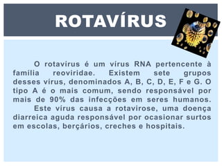 O rotavírus é um vírus RNA pertencente à
família reoviridae. Existem sete grupos
desses vírus, denominados A, B, C, D, E, F e G. O
tipo A é o mais comum, sendo responsável por
mais de 90% das infecções em seres humanos.
Este vírus causa a rotavirose, uma doença
diarreica aguda responsável por ocasionar surtos
em escolas, berçários, creches e hospitais.
ROTAVÍRUS
 