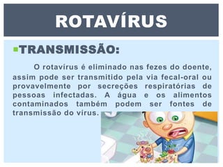 TRANSMISSÃO:
O rotavírus é eliminado nas fezes do doente,
assim pode ser transmitido pela via fecal-oral ou
provavelmente por secreções respiratórias de
pessoas infectadas. A água e os alimentos
contaminados também podem ser fontes de
transmissão do vírus.
ROTAVÍRUS
 