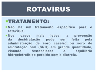 TRATAMENTO:
 Não há um tratamento específico para o
rotavírus.
 Nos casos mais leves, a prevenção
da desidratação pode ser feita pela
administração de soro caseiro ou soro de
reidratação oral (SRO) em grande quantidade,
visando restabelecer o equilíbrio
hidroeletrolítico perdido com a diarreia.
ROTAVÍRUS
 