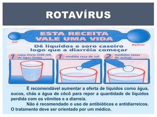 ROTAVÍRUS
É recomendável aumentar a oferta de líquidos como água,
sucos, chás e água de côcô para repor a quantidade de líquidos
perdida com os vômitos e a diarreia.
Não é recomendado o uso de antibióticos e antidiarreicos.
O tratamento deve ser orientado por um médico.
 