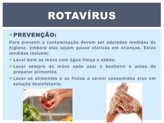  PREVENÇÃO:
Para prevenir a contaminação devem ser adotadas medidas de
higiene, embora elas sejam pouco efetivas em crianças. Estas
medidas incluem:
 Lavar bem as mãos com água limpa e sabão.
 Lavar sempre as mãos após usar o banheiro e antes de
preparar alimentos.
 Lavar os alimentos e as frutas a serem consumidos crus em
solução desinfetante.
ROTAVÍRUS
 