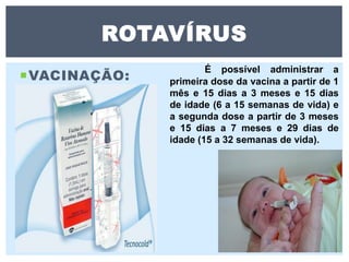 VACINAÇÃO:
ROTAVÍRUS
É possível administrar a
primeira dose da vacina a partir de 1
mês e 15 dias a 3 meses e 15 dias
de idade (6 a 15 semanas de vida) e
a segunda dose a partir de 3 meses
e 15 dias a 7 meses e 29 dias de
idade (15 a 32 semanas de vida).
 
