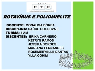 ROTAVÍRUS E POLIOMIELITE
DOCENTE: MONALISA DÓREA
DISCIPLINA: SAÚDE COLETIVA II
TURMA: 5 AM
DISCENTES: ERIKA CARNEIRO
KETRYN RAMOS
JESSIKA BORGES
MARIANA FERNANDES
ROSEMERYELLE DANTAS
YLLA COHIM
 