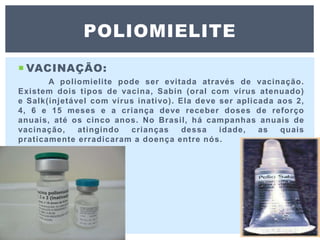  VACINAÇÃO:
A poliomielite pode ser evitada através de vacinação.
Existem dois tipos de vacina, Sabin (oral com vírus atenuado)
e Salk(injetável com vírus inativo). Ela deve ser aplicada aos 2,
4, 6 e 15 meses e a criança deve receber doses de reforço
anuais, até os cinco anos. No Brasil, há campanhas anuais de
vacinação, atingindo crianças dessa idade, as quais
praticamente erradicaram a doença entre nós.
POLIOMIELITE
 