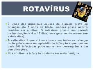  É umas das principais causas de diarreia grave em
crianças até 5 anos de idade, embora possa ocorrer
também em adultos. O rotavírus possui um período
de incubaçãode 4 a 10 dias, mas geralmente menor (um
a dois dias).
 A estimativa é que até os cinco anos todas as crianças
terão pelo menos um episódio de infecção e que uma em
cada 300 infectadas pode morrer em consequência das
complicações.
 Nos adultos, a infecção costuma ser mais benigna.
ROTAVÍRUS
 