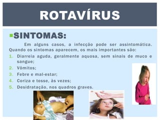SINTOMAS:
Em alguns casos, a infecção pode ser assintomática.
Quando os sintomas aparecem, os mais importantes são:
1. Diarreia aguda, geralmente aquosa, sem sinais de muco e
sangue;
2. Vômitos;
3. Febre e mal-estar;
4. Coriza e tosse, às vezes;
5. Desidratação, nos quadros graves.
ROTAVÍRUS
 