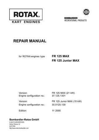 Repair Manual FR 125 MAX and FR 125 Junior MAX




                                                                        EO2
      REPAIR MANUAL


               for ROTAX-engines type                   FR 125 MAX
                                                        FR 125 Junior MAX




               Version:                                 FR 125 MAX (21 kW)
               Engine configuration no.:                37.125.1301

               Version:                                 FR 125 Junior MAX (15 kW)
               Engine configuration no.:                30.0125.130

               Edition:                                  11 2000


Bombardier-Rotax GmbH
A-4623 GUNSKIRCHEN
Welser Strasse 32
AUSTRIA
http://www.rotax.bombardier.com



Page 1                                                                             Edition 11/2000
 