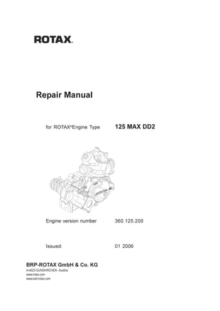 Repair Manual 125 MAX DD2




      Repair Manual


             for ROTAX®Engine Type          125 MAX DD2




             Engine version number          360.125.200




             Issued:                        01 2006


BRP-ROTAX GmbH & Co. KG
A-4623 GUNSKIRCHEN - Austria
www.rotax.com
www.kart-rotax.com


Page 1                                                      Issue 01/2006
 