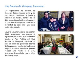 Una Rueda a la Vida para Jhonnatan
Las expresiones de tristeza de
Jhonatan Fabián Suárez Melo y de
sus padres cambiaron a júbilo y
felicidad al recibir, dentro de la
última reunión del club en diciembre,
la silla de ruedas que les facilitará la
movilidad de este niño que sufre
esclerosis múltiple.
Llevarlo a sus terapias ya no será tan
difícil, expresaron sus padres al
agradecer por la silla que recibieron
gracias al Plan Padrino del Club
Rotario de Zipaquirá, mediante el
cual se unen los generosos aportes
de los padrinos con los del club, para
mejorar la calidad de vida de quienes
reciben una rueda a la vida,
programa desarrollado con el Club
Rotario de Paipa.
 