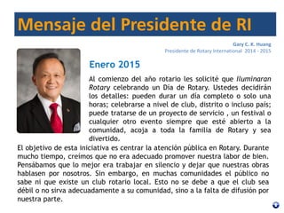 Gary C. K. Huang
Presidente de Rotary International 2014 - 2015
Enero 2015
Al comienzo del año rotario les solicité que Iluminaran
Rotary celebrando un Día de Rotary. Ustedes decidirán
los detalles: pueden durar un día completo o solo una
horas; celebrarse a nivel de club, distrito o incluso país;
puede tratarse de un proyecto de servicio , un festival o
cualquier otro evento siempre que esté abierto a la
comunidad, acoja a toda la familia de Rotary y sea
divertido.
El objetivo de esta iniciativa es centrar la atención pública en Rotary. Durante
mucho tiempo, creímos que no era adecuado promover nuestra labor de bien.
Pensábamos que lo mejor era trabajar en silencio y dejar que nuestras obras
hablasen por nosotros. Sin embargo, en muchas comunidades el público no
sabe ni que existe un club rotario local. Esto no se debe a que el club sea
débil o no sirva adecuadamente a su comunidad, sino a la falta de difusión por
nuestra parte.
 