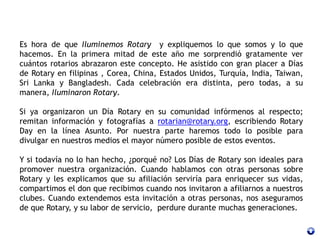 Es hora de que Iluminemos Rotary y expliquemos lo que somos y lo que
hacemos. En la primera mitad de este año me sorprendió gratamente ver
cuántos rotarios abrazaron este concepto. He asistido con gran placer a Días
de Rotary en filipinas , Corea, China, Estados Unidos, Turquía, India, Taiwan,
Sri Lanka y Bangladesh. Cada celebración era distinta, pero todas, a su
manera, Iluminaron Rotary.
Si ya organizaron un Día Rotary en su comunidad infórmenos al respecto;
remitan información y fotografías a rotarian@rotary.org, escribiendo Rotary
Day en la línea Asunto. Por nuestra parte haremos todo lo posible para
divulgar en nuestros medios el mayor número posible de estos eventos.
Y si todavía no lo han hecho, ¿porqué no? Los Días de Rotary son ideales para
promover nuestra organización. Cuando hablamos con otras personas sobre
Rotary y les explicamos que su afiliación serviría para enriquecer sus vidas,
compartimos el don que recibimos cuando nos invitaron a afiliarnos a nuestros
clubes. Cuando extendemos esta invitación a otras personas, nos aseguramos
de que Rotary, y su labor de servicio, perdure durante muchas generaciones.
 