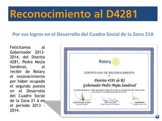 Felicitamos al
Gobernador 2013-
2014, del Distrito
4281, Pedro Mejía
Sandoval, al
recibir de Rotary
el reconocimiento
por haber ocupado
el segundo puesto
en el Desarrollo
del Cuadro Social
de la Zona 21 A en
el período 2013 -
2014.
Por sus logros en el Desarrollo del Cuadro Social de la Zona 21A
 
