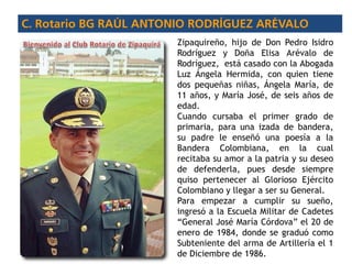 Zipaquireño, hijo de Don Pedro Isidro
Rodríguez y Doña Elisa Arévalo de
Rodríguez, está casado con la Abogada
Luz Ángela Hermida, con quien tiene
dos pequeñas niñas, Ángela María, de
11 años, y María José, de seis años de
edad.
Cuando cursaba el primer grado de
primaria, para una izada de bandera,
su padre le enseñó una poesía a la
Bandera Colombiana, en la cual
recitaba su amor a la patria y su deseo
de defenderla, pues desde siempre
quiso pertenecer al Glorioso Ejército
Colombiano y llegar a ser su General.
Para empezar a cumplir su sueño,
ingresó a la Escuela Militar de Cadetes
“General José María Córdova” el 20 de
enero de 1984, donde se graduó como
Subteniente del arma de Artillería el 1
de Diciembre de 1986.
 