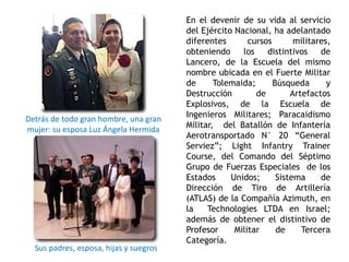 En el devenir de su vida al servicio
del Ejército Nacional, ha adelantado
diferentes cursos militares,
obteniendo los distintivos de
Lancero, de la Escuela del mismo
nombre ubicada en el Fuerte Militar
de Tolemaida; Búsqueda y
Destrucción de Artefactos
Explosivos, de la Escuela de
Ingenieros Militares; Paracaidismo
Militar, del Batallón de Infantería
Aerotransportado N° 20 “General
Serviez”; Light Infantry Trainer
Course, del Comando del Séptimo
Grupo de Fuerzas Especiales de los
Estados Unidos; Sistema de
Dirección de Tiro de Artillería
(ATLAS) de la Compañía Azimuth, en
la Technologies LTDA en Israel;
además de obtener el distintivo de
Profesor Militar de Tercera
Categoría.
Detrás de todo gran hombre, una gran
mujer: su esposa Luz Ángela Hermida
Sus padres, esposa, hijas y suegros
 