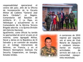 responsabilidad operacional el
centro del país; Jefe de la Oficina
de Incorporación de la Escuela
Militar de Cadetes “General José
María Córdoba”, en Bogotá,
Comandante del Batallón de
Artillería N°. 2 La Popa, en
Valledupar y actualmente es el
Comandante de la Décima Tercera
Brigada adscrita a la Quinta División
del Ejército Nacional.
Igualmente, como Oficial ha tenido
la oportunidad de servir al país en el
exterior, como Agregado Militar,
Naval y Aéreo en la República de El
Salvador y en comisión de estudios
en el College Interarmees de
Defense, en Francia, y en el
Western Hemisphere Institute For
Security Cooperation, en Georgia,
Estados Unidos.
A comienzos de 2010
regresó por segunda
vez al seno de Club
Rotario de Zipaquirá
y colaboró intensa-
mente en muchas
actividades de
servicio del club a la
comunidad zipaqui-
reña necesitada.
 