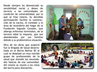Desde siempre ha demostrado su
sensibilidad social y deseo de
servicio a las comunidades en
condición de vulnerabilidad, por lo
que se hizo rotario. Su decidida
participación facilitó la construc-
ción de la cocina, el comedor y el
área de lavandería del hogar de la
Fundación Sagrado Corazón, que
alberga enfermos terminales, de la
tercera edad la mayoría, que son
abandonados por sus familias
debido a su problemática situación.
Otra de las obras que auspició
fue la Brigada de Salud desarro-
llada en el Barrio Bolívar 83 al
cual se desplazó un muy nutrido
grupo de profesionales de la
salud que atendió las necesida-
des básicas de esa comunidad.
Ahí mismo se reunió a los niños
del barrio para distraerlos .
 