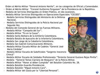 Orden al Mérito Militar “General Antonio Nariño”, en las categorías de Oficial y Comendador.
- Orden al Mérito Militar “Coronel Guillermo Fergusson” de la Presidencia de la República.
- Medalla de Servicios Distinguidos en Orden Público, en dos ocasiones.
- Medalla Militar Servicios Distinguidos en Operaciones Especiales “CECOES”.
- Medalla Servicios Distinguidos del Ministerio de la Defensa
Nacional.
- Medalla Servicios Distinguidos de la Policía Nacional por
Segunda Vez.
- Medalla del Comando General de las Fuerzas Militares.
- Medalla Militar “Campaña del Sur”.
- Medalla Militar “Fe en la Causa”.
- Medalla Santa Bárbara de la Artillería Colombiana.
- Medalla Batalla de Ayacucho de la Infantería Colombiana.
- Medalla San Jorge de la Caballería Colombiana.
- Medalla San Gabriel Comunicaciones Militares.
- Medalla Militar Escuela Militar de Cadetes “General José
María Córdoba”
- Medalla Militar Escuela de Suboficiales “Sargento Inocencio
Chincá”
- Medalla Militar Escuela de Soldados Profesionales “Teniente General Gustavo Rojas Pinilla”.
- Medalla “General Tomas Cipriano de Mosquera” de la Policía Militar.
- Medalla Militar “Honor al deber Cumplido” del Batallón Colombia No. 28.
- Medalla Batallón Guardia Presidencial.
- Medalla Batallón “Miguel Antonio Caro”.
- Medalla Militar del Gaula por la “Libertad Personal”.
 