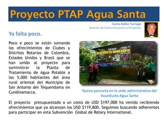 Nueva pancarta en la sede administrativa del
Acueducto Agua Santa
Carlos Ballén Turriago
Director de Comunicaciones y Proyectos
Ya falta poco.
Poco a poco se están sumando
los ofrecimientos de Clubes y
Distritos Rotarios de Colombia,
Estados Unidos y Brasil que se
han unido al proyecto para
suministrar la Planta de
Tratamiento de Agua Potable a
los 5,000 habitantes del área
rural oriental del Municipio de
San Antonio del Tequendama en
Cundinamarca.
El proyecto presupuestado a un costo de USD $197,000 ha venido recibiendo
ofrecimientos que ya alcanzan los USD $119,800. Seguimos buscando adherentes
para participar en esta Subvención Global de Rotary International.
 
