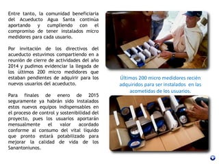 Entre tanto, la comunidad beneficiaria
del Acueducto Agua Santa continúa
aportando y cumpliendo con el
compromiso de tener instalados micro
medidores para cada usuario.
Por invitación de los directivos del
acueducto estuvimos compartiendo en a
reunión de cierre de actividades del año
2014 y pudimos evidenciar la llegada de
los últimos 200 micro medidores que
estaban pendientes de adquirir para los
nuevos usuarios del acueducto.
Para finales de enero de 2015
seguramente ya habrán sido instalados
estos nuevos equipos indispensables en
el proceso de control y sostenibilidad del
proyecto, pues los usuarios aportarán
mensualmente el valor acordado
conforme al consumo del vital líquido
que pronto estará potabilizado para
mejorar la calidad de vida de los
Sanantoniunos.
Últimos 200 micro medidores recién
adquiridos para ser instalados en las
acometidas de los usuarios.
 
