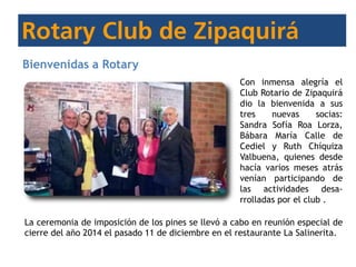 Bienvenidas a Rotary
Con inmensa alegría el
Club Rotario de Zipaquirá
dio la bienvenida a sus
tres nuevas socias:
Sandra Sofía Roa Lorza,
Bábara María Calle de
Cediel y Ruth Chíquiza
Valbuena, quienes desde
hacía varios meses atrás
venían participando de
las actividades desa-
rrolladas por el club .
La ceremonia de imposición de los pines se llevó a cabo en reunión especial de
cierre del año 2014 el pasado 11 de diciembre en el restaurante La Salinerita.
 