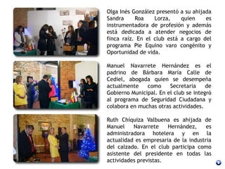 Olga Inés González presentó a su ahijada
Sandra Roa Lorza, quien es
instrumentadora de profesión y además
está dedicada a atender negocios de
finca raíz. En el club está a cargo del
programa Pie Equino varo congénito y
Oportunidad de vida.
Manuel Navarrete Hernández es el
padrino de Bárbara María Calle de
Cediel, abogada quien se desempeña
actualmente como Secretaria de
Gobierno Municipal. En el club se integró
al programa de Seguridad Ciudadana y
colabora en muchas otras actividades.
Ruth Chíquiza Valbuena es ahijada de
Manuel Navarrete Hernández, es
administradora hotelera y en la
actualidad es empresaria de la industria
del calzado. En el club participa como
asistente del presidente en todas las
actividades previstas.
 