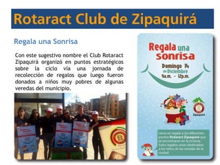 Regala una Sonrisa
Con este sugestivo nombre el Club Rotaract
Zipaquirá organizó en puntos estratégicos
sobre la ciclo vía una jornada de
recolección de regalos que luego fueron
donados a niños muy pobres de algunas
veredas del municipio.
 