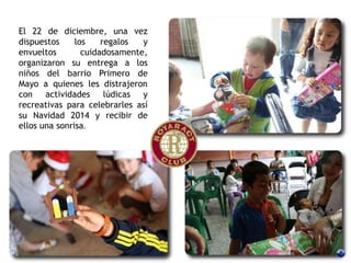 El 22 de diciembre, una vez
dispuestos los regalos y
envueltos cuidadosamente,
organizaron su entrega a los
niños del barrio Primero de
Mayo a quienes les distrajeron
con actividades lúdicas y
recreativas para celebrarles así
su Navidad 2014 y recibir de
ellos una sonrisa.
 