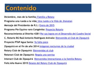 Diciembre, mes de la familia: Familia y Rotary
Programa una rueda a la vida: Una rueda a la Vida de Jhonatan
Mensaje del Presidente de R.I.: Enero de 2015
Programa Pie Equino varo Congénito: Proyecto Rotario
Reconocimiento al Distrito 4281 Por sus logros en el Desarrollo del Cuadro Social
C. Rotario BG Raúl Antonio Rodríguez Arévalo: Bienvenido al Club de Zipaquirá
Proyecto PTAP Agua Santa: Ya falta poco
Zipaquirá en el fin de año 2014 Imágenes nocturnas de la ciudad
Rotary Club de Zipaquirá: Bienvenidas al club
Rotaract Club de Zipaquirá: Regala una sonrisa
Interact Club de Zipaquirá Bienvenidos Interactianos a la familia Rotary.
Feliz Año Nuevo 2015 Deseos del Rotary Club de Zipaquirá
 