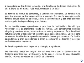 A los amigos me los depara la suerte, a la familia me la depara el destino. De
allí el dicho de mi mamá: “Los míos, con razón o sin ella”.
La familia es fuente de conflictos, y también de soluciones. La familia es la
gran transmisora de los valores éticos y morales. Por eso, lo que afecta a la
familia, célula básica de lo social, afecta a la comunidad, y por ende debe ser
materia prioritaria para Rotary y sus líderes.
Es en familia como aprendemos a practicar la solidaridad. De allí que
“nosotros” sea el pronombre usado en familia. Allí compartimos nuestras
alegrías y nuestras penas, nuestras frustraciones y esperanzas. Es la familia el
refugio para las aflicciones y el escenario para las celebraciones. Es en el seno
de nuestra familia donde aprendemos todo lo bueno que tenemos. En familia
aprendemos a orar, aprendemos a amar, a compartir, a disentir, y a seguir
amándonos como hermanos.
En familia aprendemos a negociar, a transigir, a agradecer.
Los llamados “lazos de sangre” no son otra cosa que la combinación de
factores genéticos que predisponen, junto con el efecto de una educación
común, recibida alrededor de la unión de la familia.
 